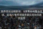 跨界竞技战略新探：B体育如何整合足球、篮球与电竞领域资源实现协同高效运营