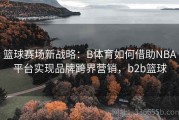 篮球赛场新战略：B体育如何借助NBA平台实现品牌跨界营销，b2b篮球