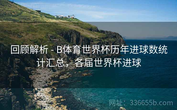 回顾解析 - B体育世界杯历年进球数统计汇总，各届世界杯进球