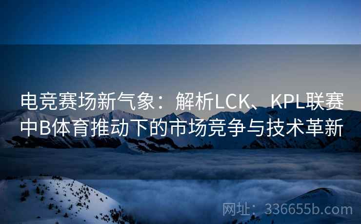 电竞赛场新气象：解析LCK、KPL联赛中B体育推动下的市场竞争与技术革新