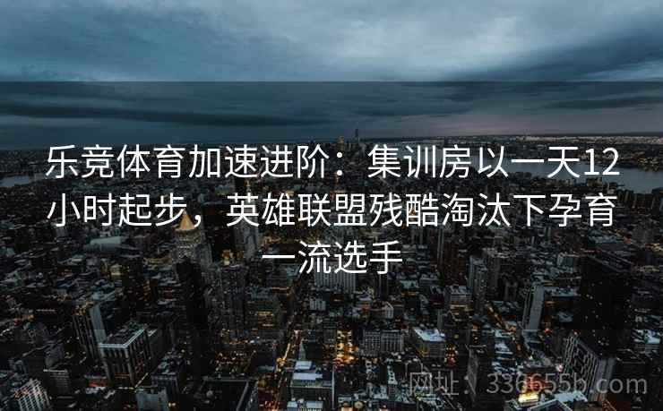 乐竞体育加速进阶：集训房以一天12小时起步，英雄联盟残酷淘汰下孕育一流选手