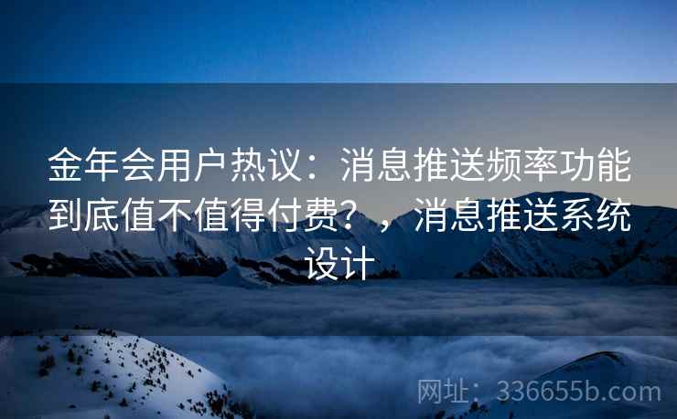 金年会用户热议：消息推送频率功能到底值不值得付费？，消息推送系统设计