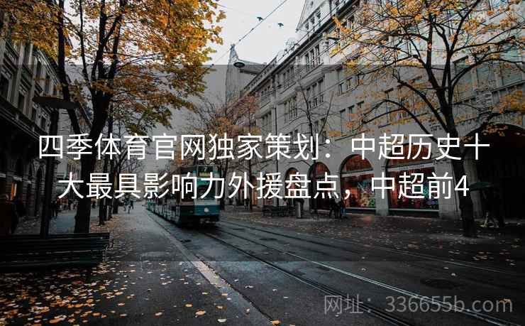 四季体育官网独家策划：中超历史十大最具影响力外援盘点，中超前4