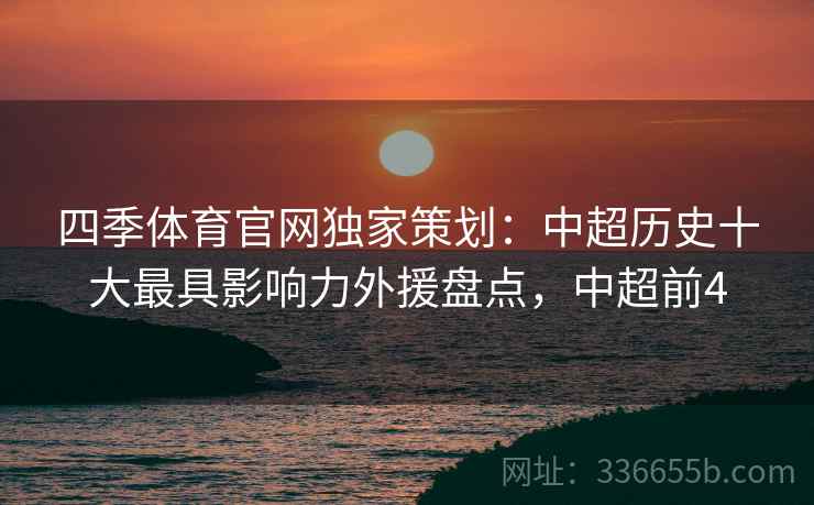 四季体育官网独家策划：中超历史十大最具影响力外援盘点，中超前4