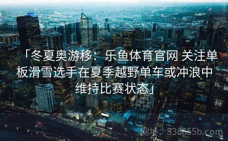 「冬夏奥游移：乐鱼体育官网 关注单板滑雪选手在夏季越野单车或冲浪中维持比赛状态」