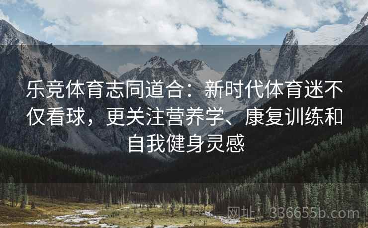 乐竞体育志同道合：新时代体育迷不仅看球，更关注营养学、康复训练和自我健身灵感