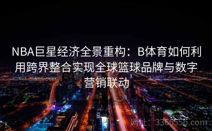 NBA巨星经济全景重构：B体育如何利用跨界整合实现全球篮球品牌与数字营销联动