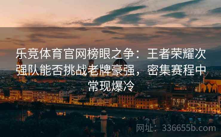 乐竞体育官网榜眼之争：王者荣耀次强队能否挑战老牌豪强，密集赛程中常现爆冷