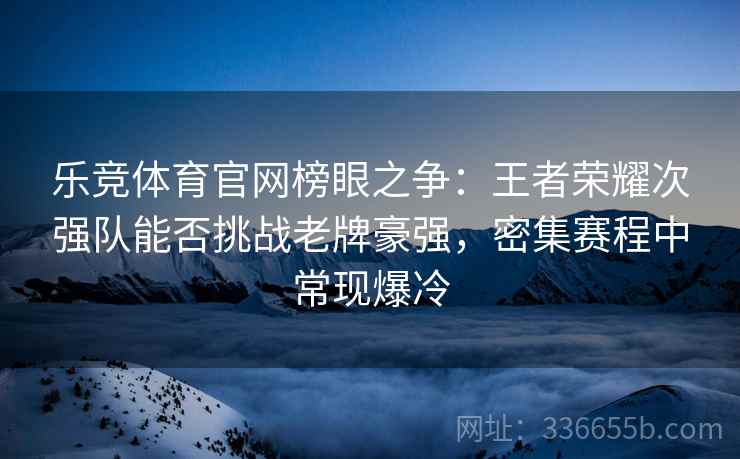 乐竞体育官网榜眼之争：王者荣耀次强队能否挑战老牌豪强，密集赛程中常现爆冷