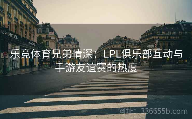 乐竞体育兄弟情深：LPL俱乐部互动与手游友谊赛的热度