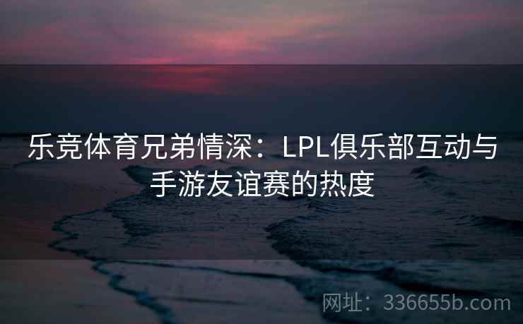 乐竞体育兄弟情深：LPL俱乐部互动与手游友谊赛的热度