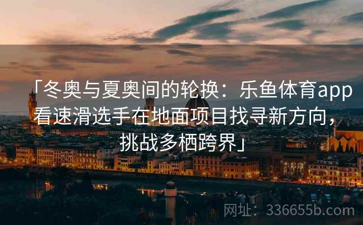 「冬奥与夏奥间的轮换：乐鱼体育app 看速滑选手在地面项目找寻新方向，挑战多栖跨界」