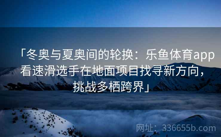 「冬奥与夏奥间的轮换：乐鱼体育app 看速滑选手在地面项目找寻新方向，挑战多栖跨界」