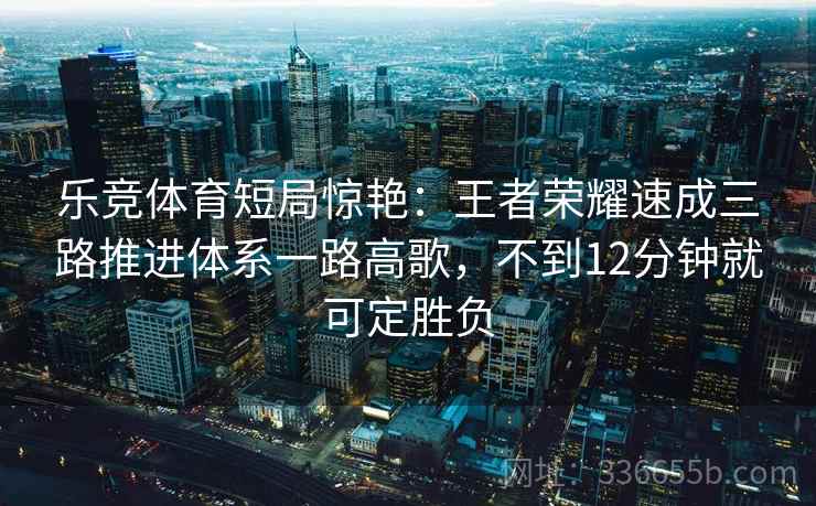 乐竞体育短局惊艳：王者荣耀速成三路推进体系一路高歌，不到12分钟就可定胜负