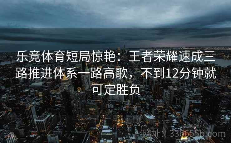 乐竞体育短局惊艳：王者荣耀速成三路推进体系一路高歌，不到12分钟就可定胜负