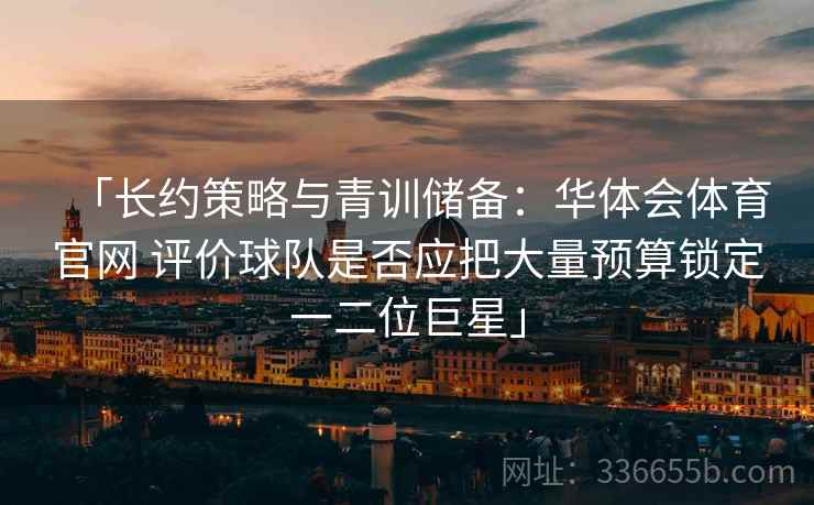 「长约策略与青训储备：华体会体育官网 评价球队是否应把大量预算锁定一二位巨星」