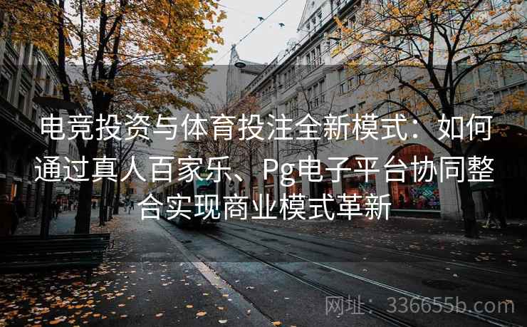 电竞投资与体育投注全新模式：如何通过真人百家乐、Pg电子平台协同整合实现商业模式革新