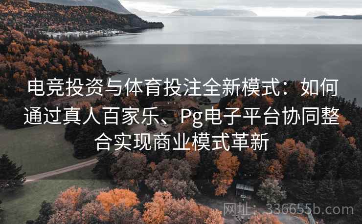 电竞投资与体育投注全新模式：如何通过真人百家乐、Pg电子平台协同整合实现商业模式革新