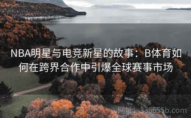 NBA明星与电竞新星的故事：B体育如何在跨界合作中引爆全球赛事市场