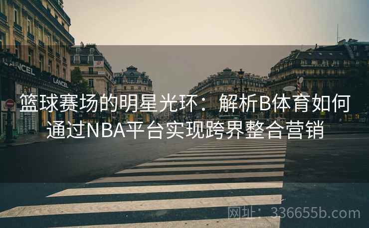 篮球赛场的明星光环：解析B体育如何通过NBA平台实现跨界整合营销