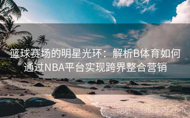 篮球赛场的明星光环：解析B体育如何通过NBA平台实现跨界整合营销