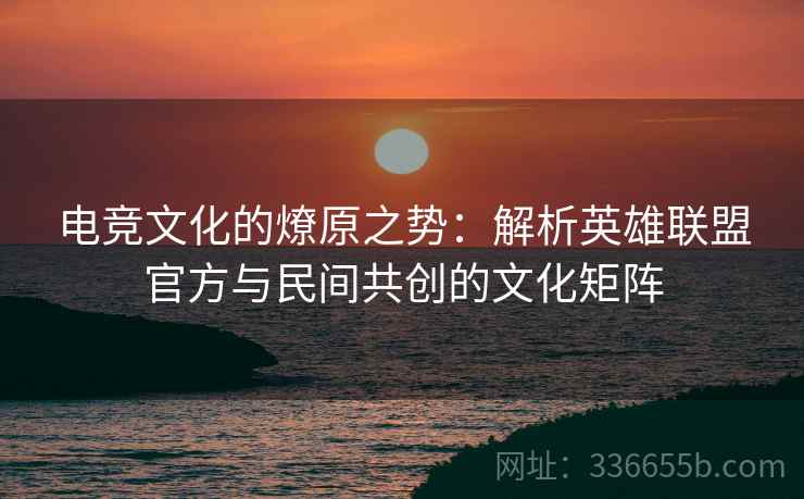 电竞文化的燎原之势：解析英雄联盟官方与民间共创的文化矩阵