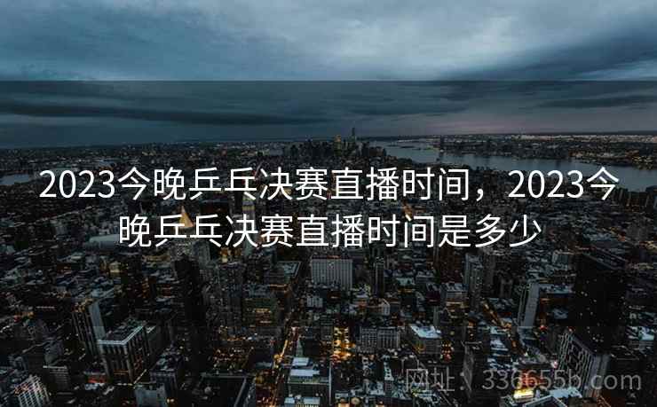 2023今晚乒乓决赛直播时间，2023今晚乒乓决赛直播时间是多少