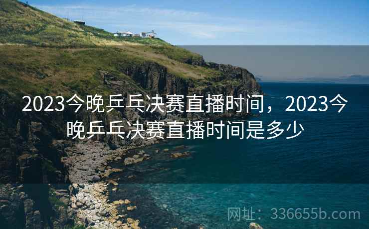 2023今晚乒乓决赛直播时间，2023今晚乒乓决赛直播时间是多少