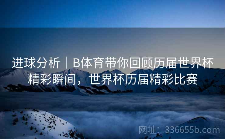 进球分析｜B体育带你回顾历届世界杯精彩瞬间，世界杯历届精彩比赛