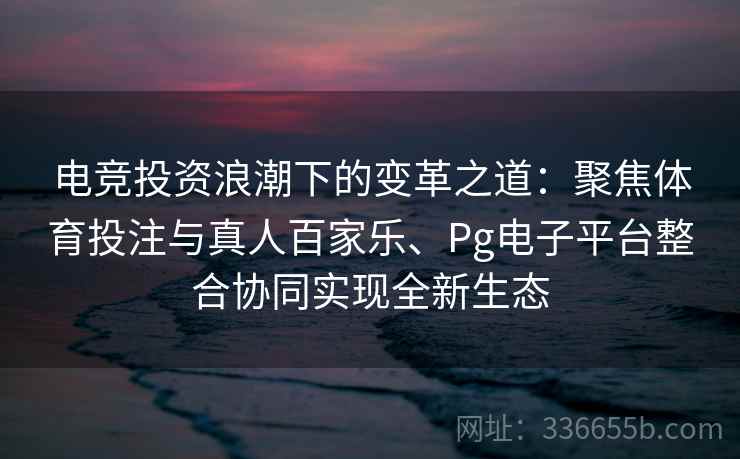电竞投资浪潮下的变革之道：聚焦体育投注与真人百家乐、Pg电子平台整合协同实现全新生态